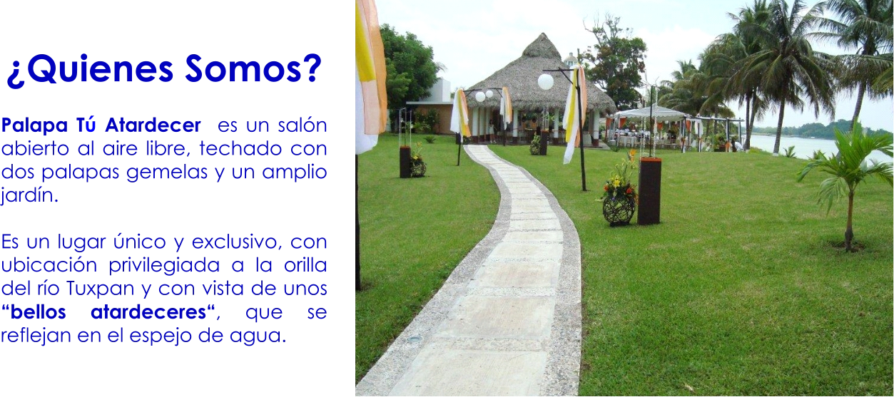 ¿Quienes Somos?  Palapa Tú Atardecer  es un salón abierto al aire libre, techado con dos palapas gemelas y un amplio jardín.   Es un lugar único y exclusivo, con ubicación privilegiada a la orilla del río Tuxpan y con vista de unos “bellos atardeceres“, que se reflejan en el espejo de agua.